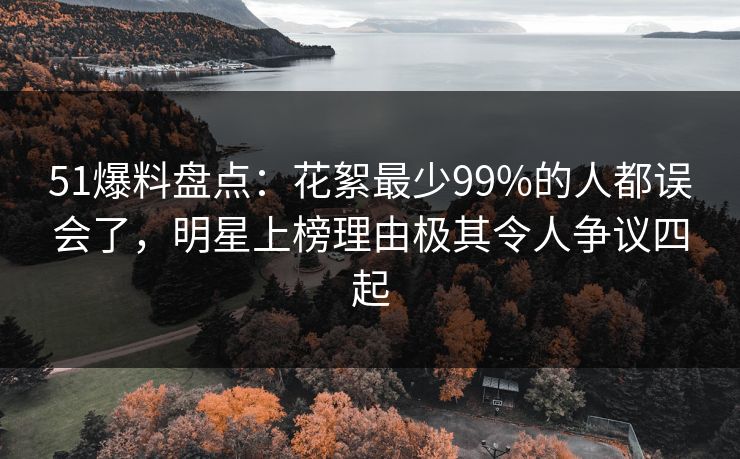 51爆料盘点：花絮最少99%的人都误会了，明星上榜理由极其令人争议四起