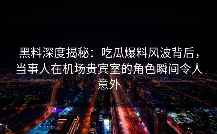 黑料深度揭秘：吃瓜爆料风波背后，当事人在机场贵宾室的角色瞬间令人意外
