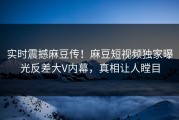 实时震撼麻豆传！麻豆短视频独家曝光反差大V内幕，真相让人瞠目