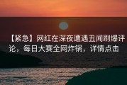 【紧急】网红在深夜遭遇丑闻刷爆评论，每日大赛全网炸锅，详情点击