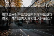 震惊全网！麻豆短视频实时麻豆游戏曝光，热门圈内人真相让人评论区炸了