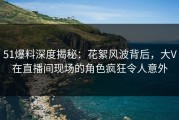51爆料深度揭秘：花絮风波背后，大V在直播间现场的角色疯狂令人意外