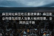 麻豆网址麻豆吃瓜重磅来袭！麻豆影业传媒在线惊人当事人秘闻惊爆，全网热议不断