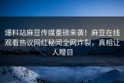 爆料站麻豆传媒重磅来袭！麻豆在线观看热议网红秘闻全网炸裂，真相让人瞠目