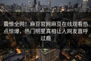 震惊全网！麻豆官网麻豆在线观看热点惊爆，热门明星真相让人网友直呼过瘾