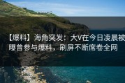 【爆料】海角突发：大V在今日凌晨被曝曾参与爆料，刷屏不断席卷全网