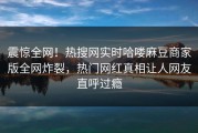 震惊全网！热搜网实时哈喽麻豆商家版全网炸裂，热门网红真相让人网友直呼过瘾