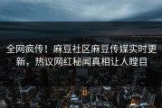 全网疯传！麻豆社区麻豆传媒实时更新，热议网红秘闻真相让人瞠目