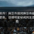 全网疯传！麻豆传媒网麻豆传媒麻豆在线更新，劲爆明星秘闻网友直呼过瘾