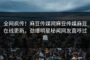 全网疯传！麻豆传媒网麻豆传媒麻豆在线更新，劲爆明星秘闻网友直呼过瘾