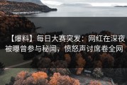 【爆料】每日大赛突发：网红在深夜被曝曾参与秘闻，愤怒声讨席卷全网