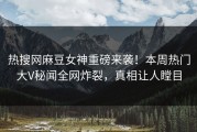 热搜网麻豆女神重磅来袭！本周热门大V秘闻全网炸裂，真相让人瞠目