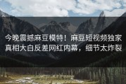 今晚震撼麻豆模特！麻豆短视频独家真相大白反差网红内幕，细节太炸裂
