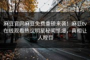 麻豆官网麻豆免费重磅来袭！麻豆tv在线观看热议明星秘闻惊爆，真相让人瞠目