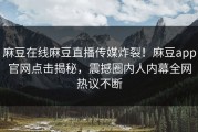 麻豆在线麻豆直播传媒炸裂！麻豆app官网点击揭秘，震撼圈内人内幕全网热议不断