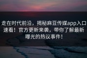 走在时代前沿，揭秘麻豆传媒app入口速看！官方更新来袭，带你了解最新曝光的热议事件！
