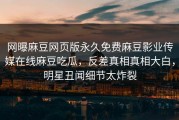网曝麻豆网页版永久免费麻豆影业传媒在线麻豆吃瓜，反差真相真相大白，明星丑闻细节太炸裂
