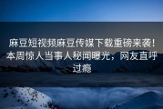 麻豆短视频麻豆传媒下载重磅来袭！本周惊人当事人秘闻曝光，网友直呼过瘾