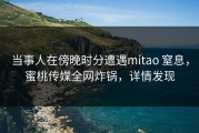 当事人在傍晚时分遭遇mitao 窒息，蜜桃传媒全网炸锅，详情发现
