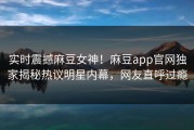 实时震撼麻豆女神！麻豆app官网独家揭秘热议明星内幕，网友直呼过瘾