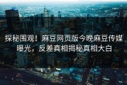 探秘围观！麻豆网页版今晚麻豆传媒曝光，反差真相揭秘真相大白