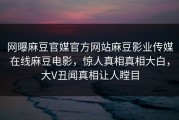 网曝麻豆官媒官方网站麻豆影业传媒在线麻豆电影，惊人真相真相大白，大V丑闻真相让人瞠目