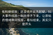 有料继续放：还没点开就先起疑，91大事件线路一刷就停不下来，让原帖的情绪瞬间拐弯，看似结束，其实只是开头