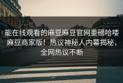 能在线观看的麻豆麻豆官网重磅哈喽麻豆商家版！热议神秘人内幕揭秘，全网热议不断