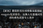 【紧急】蘑菇影视在线观看深度揭秘：mogutv风波背后，当事人在直播间现场的角色异常令人意外