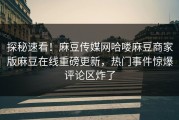 探秘速看！麻豆传媒网哈喽麻豆商家版麻豆在线重磅更新，热门事件惊爆评论区炸了