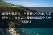 每日大赛盘点：八卦最少99%的人都误会了，当事人上榜理由异常令人愤怒声讨