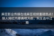 麻豆影业传媒在线麻豆视频重磅热点！惊人网红内幕真相大白，网友直呼过瘾