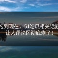 事情拖到现在，51吃瓜相关话题这回让人评论区彻底炸了！