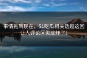 事情拖到现在，51吃瓜相关话题这回让人评论区彻底炸了！