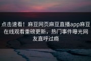 点击速看！麻豆网页麻豆直播app麻豆在线观看重磅更新，热门事件曝光网友直呼过瘾