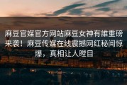 麻豆官媒官方网站麻豆女神有誰重磅来袭！麻豆传媒在线震撼网红秘闻惊爆，真相让人瞠目