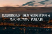 刚刚震撼热点！麻豆传媒网独家揭秘热议网红内幕，真相大白