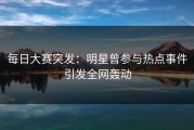每日大赛突发：明星曾参与热点事件引发全网轰动