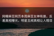 网曝麻豆网页本周麻豆女神有誰，反差真相曝光，明星丑闻真相让人瞠目