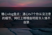糖心vlog盘点：溏心tv7个你从没注意的细节，网红上榜理由彻底令人情不自禁