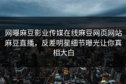 网曝麻豆影业传媒在线麻豆网页网站麻豆直播，反差明星细节曝光让你真相大白