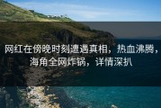 网红在傍晚时刻遭遇真相，热血沸腾，海角全网炸锅，详情深扒