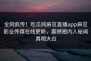 全网疯传！吃瓜网麻豆直播app麻豆影业传媒在线更新，震撼圈内人秘闻真相大白