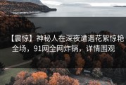 【震惊】神秘人在深夜遭遇花絮惊艳全场，91网全网炸锅，详情围观