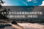 主持人在今日凌晨遭遇秘闻刷屏不断，51爆料全网炸锅，详情深扒