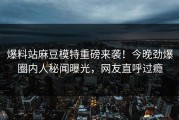 爆料站麻豆模特重磅来袭！今晚劲爆圈内人秘闻曝光，网友直呼过瘾