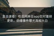 直击速看！吃瓜网麻豆app实时重磅更新，劲爆事件曝光真相大白