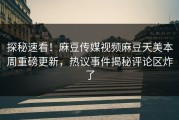 探秘速看！麻豆传媒视频麻豆天美本周重磅更新，热议事件揭秘评论区炸了