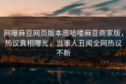 网曝麻豆网页版本周哈喽麻豆商家版，热议真相曝光，当事人丑闻全网热议不断