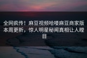 全网疯传！麻豆视频哈喽麻豆商家版本周更新，惊人明星秘闻真相让人瞠目